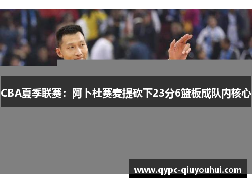 CBA夏季联赛：阿卜杜赛麦提砍下23分6篮板成队内核心