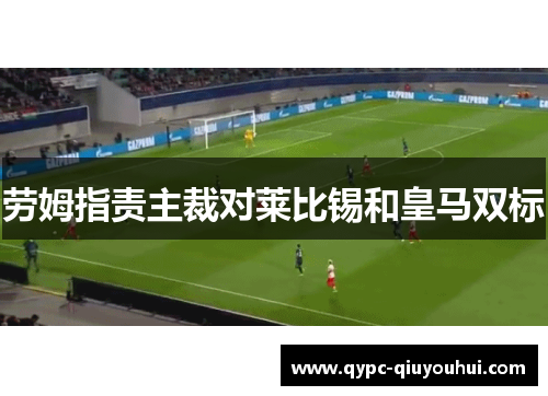 劳姆指责主裁对莱比锡和皇马双标 劳姆指责主裁对莱比锡和皇马双标