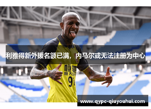 利雅得新外援名额已满,内马尔或无法注册为中心 利雅得新外援名额已满,内马尔或无法注册为中心