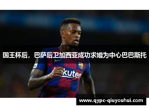国王杯后,巴萨后卫加西亚成功求婚为中心巴巴斯托 国王杯后,巴萨后卫加西亚成功求婚为中心巴巴斯托