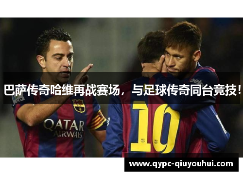 巴萨传奇哈维再战赛场,与足球传奇同台竞技! 巴萨传奇哈维再战赛场,与足球传奇同台竞技!