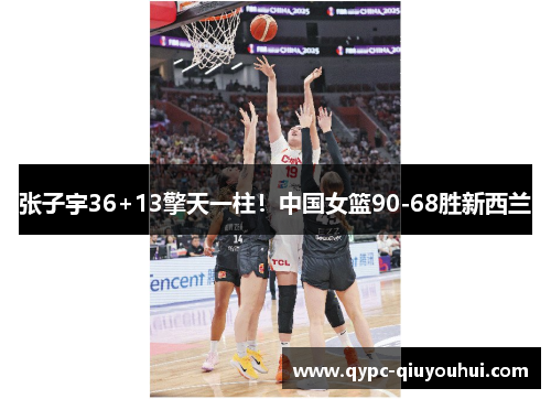 张子宇36+13擎天一柱！中国女篮90-68胜新西兰